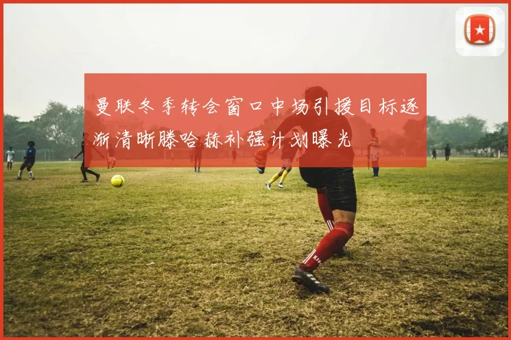 曼联冬季转会窗口中场引援目标逐渐清晰滕哈赫补强计划曝光