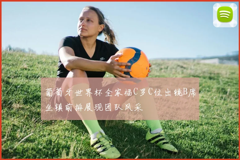 葡萄牙世界杯全家福C罗C位出镜B席坐镇前排展现团队风采