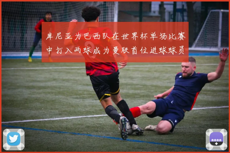 库尼亚为巴西队在世界杯单场比赛中打入两球成为曼联首位进球球员