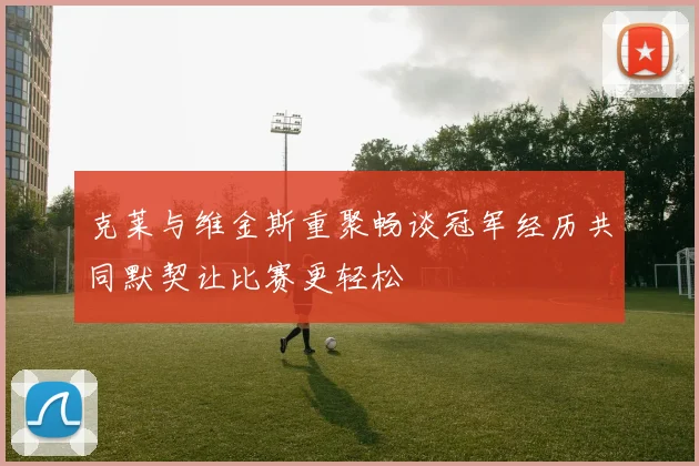 克莱与维金斯重聚畅谈冠军经历共同默契让比赛更轻松
