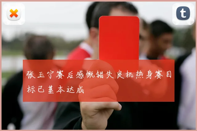 张玉宁赛后感慨错失良机热身赛目标已基本达成