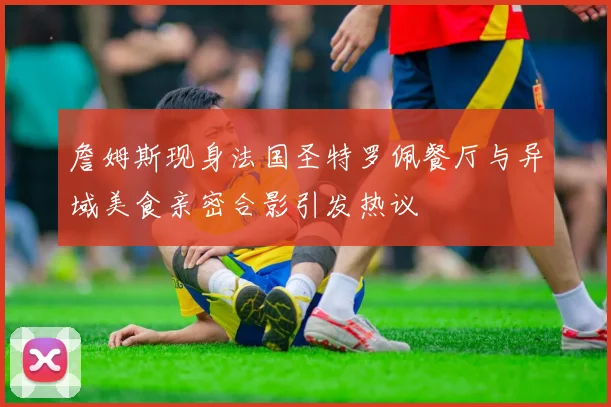 詹姆斯现身法国圣特罗佩餐厅与异域美食亲密合影引发热议