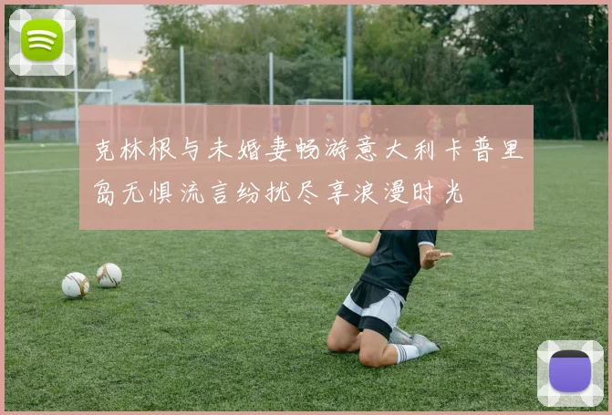 克林根与未婚妻畅游意大利卡普里岛无惧流言纷扰尽享浪漫时光