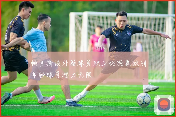 帕金斯谈外籍球员职业化现象欧洲年轻球员潜力无限