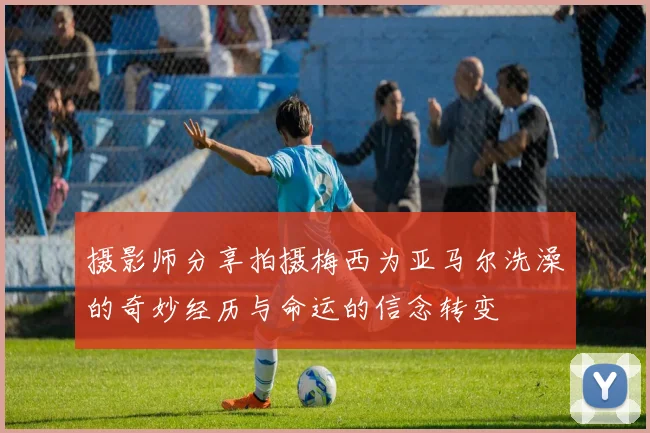 摄影师分享拍摄梅西为亚马尔洗澡的奇妙经历与命运的信念转变