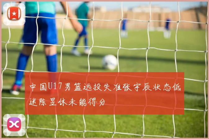 中国U17男篮远投失准张宇辰状态低迷陈昱休未能得分