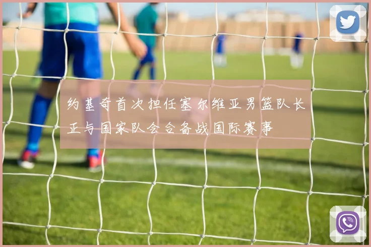 约基奇首次担任塞尔维亚男篮队长正与国家队会合备战国际赛事