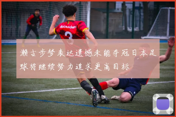 濑古步梦表达遗憾未能夺冠日本足球将继续努力追求更高目标