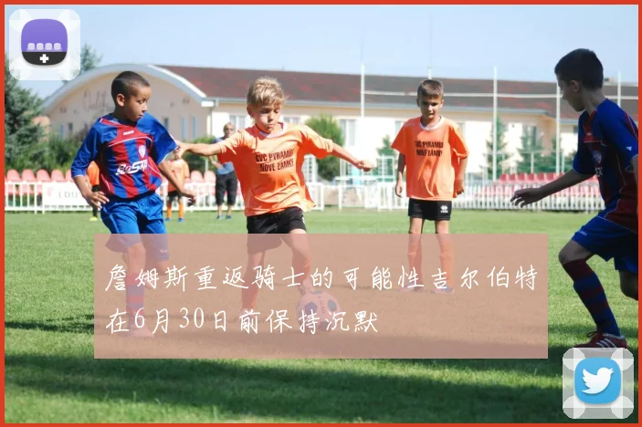 詹姆斯重返骑士的可能性吉尔伯特在6月30日前保持沉默