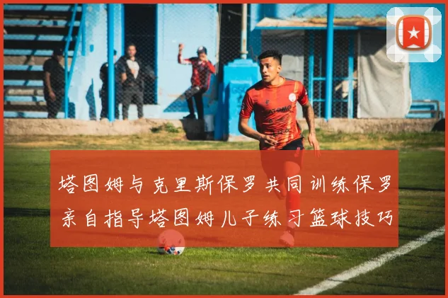 塔图姆与克里斯保罗共同训练保罗亲自指导塔图姆儿子练习篮球技巧