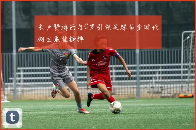 米卢赞梅西与C罗引领足球黄金时代树立最佳榜样