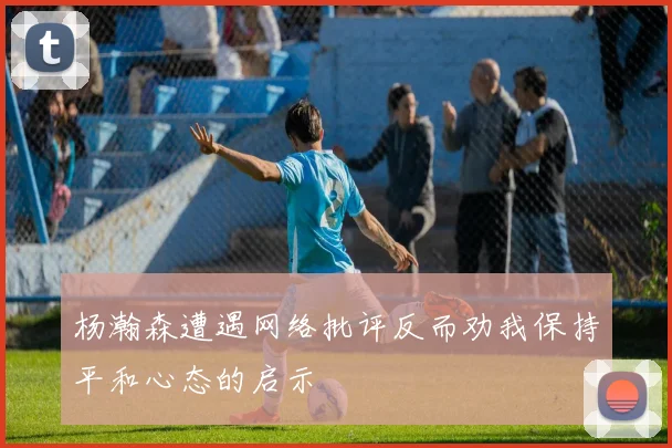 杨瀚森遭遇网络批评反而劝我保持平和心态的启示