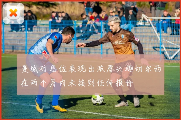 曼城对恩佐表现出浓厚兴趣切尔西在两个月内未接到任何报价
