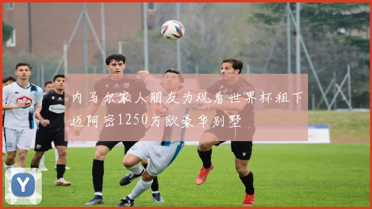 内马尔家人朋友为观看世界杯租下迈阿密1250万欧豪华别墅