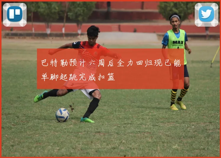 巴特勒预计六周后全力回归现已能单脚起跳完成扣篮
